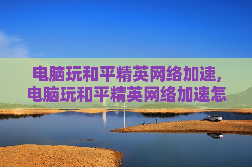 电脑玩和平精英网络加速,电脑玩和平精英网络加速怎么设置