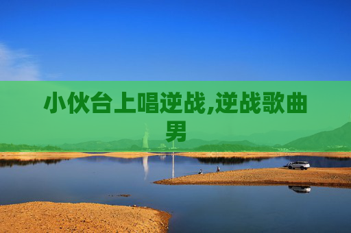 小伙台上唱逆战,逆战歌曲男