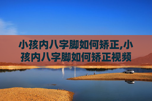 小孩内八字脚如何矫正,小孩内八字脚如何矫正视频