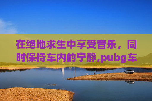 在绝地求生中享受音乐，同时保持车内的宁静,pubg车载音乐怎么关