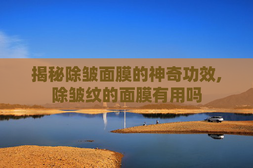 揭秘除皱面膜的神奇功效,除皱纹的面膜有用吗