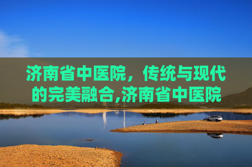 济南省中医院，传统与现代的完美融合,济南省中医院专家介绍