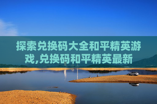 探索兑换码大全和平精英游戏,兑换码和平精英最新
