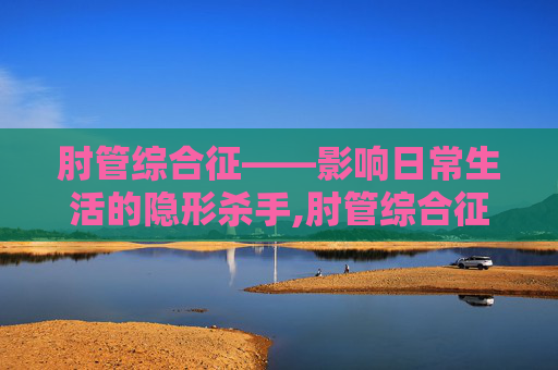 肘管综合征——影响日常生活的隐形杀手,肘管综合征的治疗方法