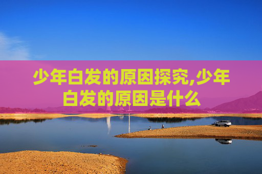 少年白发的原因探究,少年白发的原因是什么