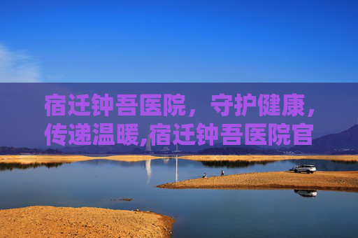 宿迁钟吾医院，守护健康，传递温暖,宿迁钟吾医院官网