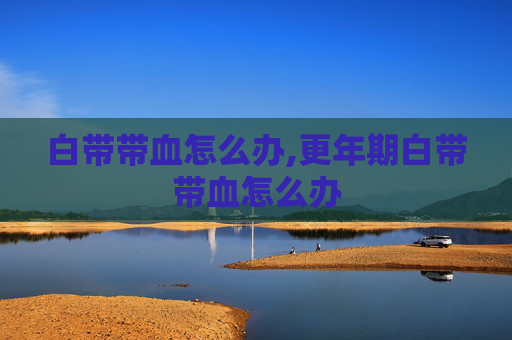 白带带血怎么办,更年期白带带血怎么办