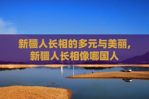 新疆人长相的多元与美丽,新疆人长相像哪国人