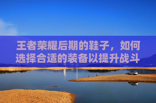 王者荣耀后期的鞋子，如何选择合适的装备以提升战斗力,王者荣耀后期的鞋子怎么获得