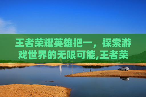 王者荣耀英雄把一，探索游戏世界的无限可能,王者荣耀英雄把一个人打死