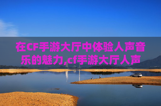 在CF手游大厅中体验人声音乐的魅力,cf手游大厅人声音乐是什么