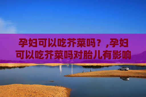 孕妇可以吃芥菜吗？,孕妇可以吃芥菜吗对胎儿有影响
