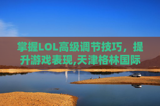 掌握LOL高级调节技巧，提升游戏表现,天津格林国际幼儿园学费