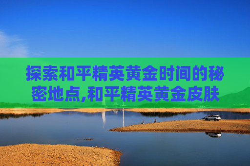 探索和平精英黄金时间的秘密地点,和平精英黄金皮肤是怎么领的