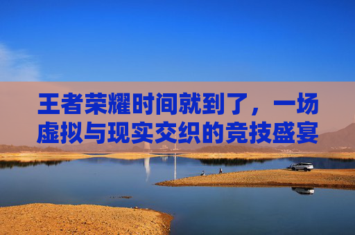 王者荣耀时间就到了，一场虚拟与现实交织的竞技盛宴,王者荣耀时间到了自动选英雄