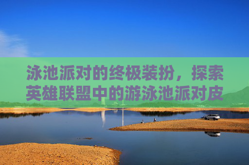 泳池派对的终极装扮，探索英雄联盟中的游泳池派对皮肤,英雄联盟泳池派对皮肤哪个好