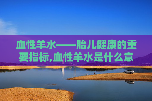 血性羊水——胎儿健康的重要指标,血性羊水是什么意思