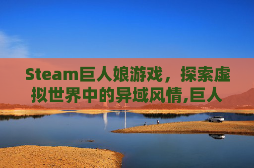 Steam巨人娘游戏，探索虚拟世界中的异域风情,巨人娘电脑游戏