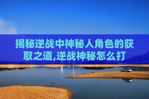 揭秘逆战中神秘人角色的获取之道,逆战神秘怎么打