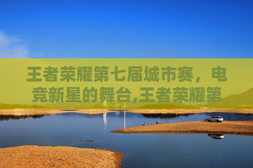 王者荣耀第七届城市赛，电竞新星的舞台,王者荣耀第七届城市赛长沙海选赛