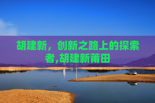 胡建新，创新之路上的探索者,胡建新莆田