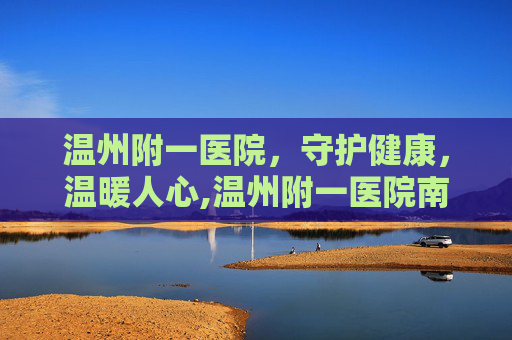 温州附一医院，守护健康，温暖人心,温州附一医院南白象院区
