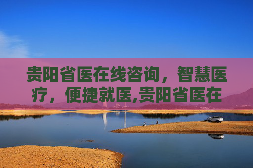 贵阳省医在线咨询，智慧医疗，便捷就医,贵阳省医在线咨询电话
