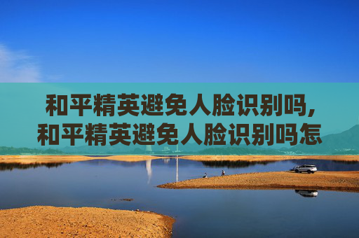 和平精英避免人脸识别吗,和平精英避免人脸识别吗怎么设置