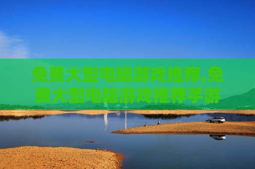 免费大型电脑游戏推荐,免费大型电脑游戏推荐手游