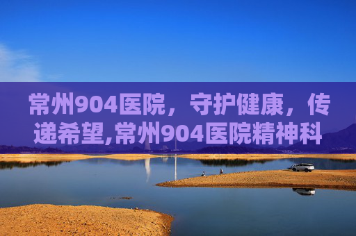 常州904医院，守护健康，传递希望,常州904医院精神科