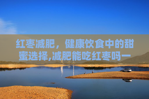 红枣减肥，健康饮食中的甜蜜选择,减肥能吃红枣吗一天吃多少个合适