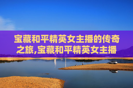 宝藏和平精英女主播的传奇之旅,宝藏和平精英女主播是谁