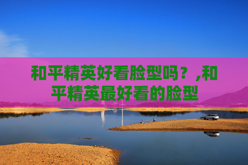 和平精英好看脸型吗？,和平精英最好看的脸型
