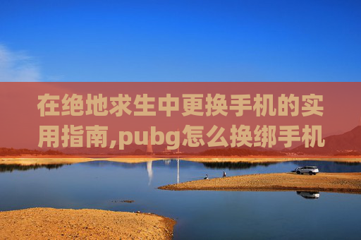 在绝地求生中更换手机的实用指南,pubg怎么换绑手机号