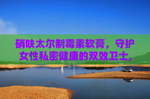 硝呋太尔制霉素软膏，守护女性私密健康的双效卫士,硝呋太尔制霉素软膏怎么使用视频