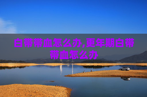 白带带血怎么办,更年期白带带血怎么办