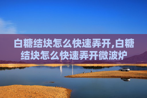 白糖结块怎么快速弄开,白糖结块怎么快速弄开微波炉