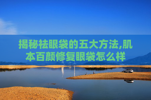 揭秘祛眼袋的五大方法,肌本百颜修复眼袋怎么样