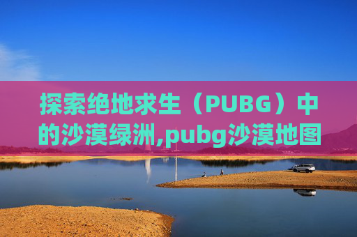 探索绝地求生（PUBG）中的沙漠绿洲,pubg沙漠地图是哪张