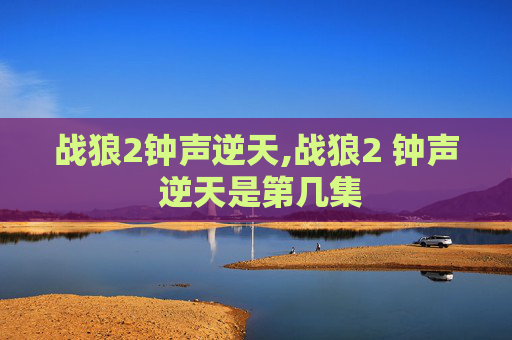 战狼2钟声逆天,战狼2 钟声 逆天是第几集 战狼2钟声逆天,战狼2 钟声 逆天是第几集