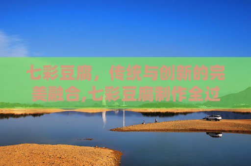 七彩豆腐,传统与创新的完美融合,七彩豆腐制作全过程 七彩豆腐,传统与创新的完美融合,七彩豆腐制作全过程