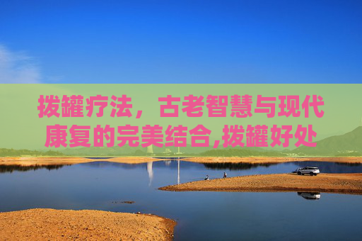 拨罐疗法，古老智慧与现代康复的完美结合,拨罐好处与坏处