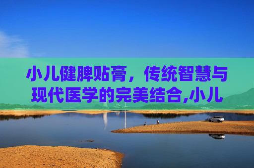 小儿健脾贴膏，传统智慧与现代医学的完美结合,小儿健脾贴膏贴几个小时