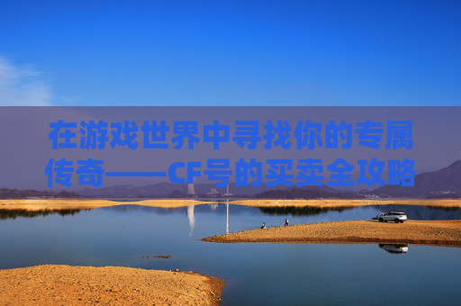 在游戏世界中寻找你的专属传奇——CF号的买卖全攻略,cf卖号哪个平台好