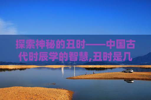 探索神秘的丑时——中国古代时辰学的智慧,丑时是几点 探索神秘的丑时——中国古代时辰学的智慧,丑时是几点