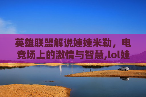 英雄联盟解说娃娃米勒,电竞场上的激情与智慧,lol娃娃米勒被称为什么 英雄联盟解说娃娃米勒,电竞场上的激情与智慧,lol娃娃米勒被称为什么