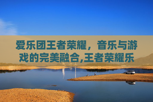 爱乐团王者荣耀,音乐与游戏的完美融合,王者荣耀乐团演奏 爱乐团王者荣耀,音乐与游戏的完美融合,王者荣耀乐团演奏