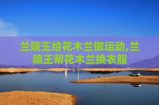 兰陵王给花木兰做运动,兰陵王帮花木兰换衣服