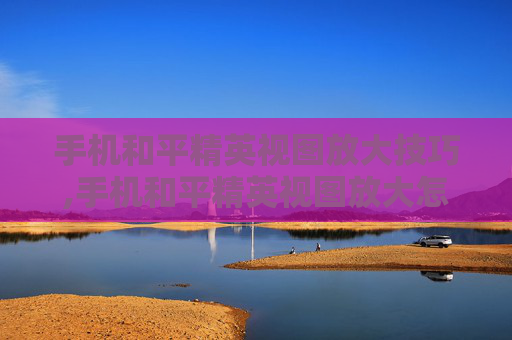 手机和平精英视图放大技巧,手机和平精英视图放大怎么设置