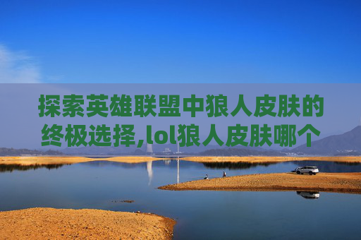 探索英雄联盟中狼人皮肤的终极选择,lol狼人皮肤哪个好用 探索英雄联盟中狼人皮肤的终极选择,lol狼人皮肤哪个好用